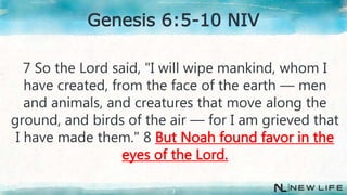 7 So the Lord said, "I will wipe mankind, whom I
have created, from the face of the earth — men
and animals, and creatures that move along the
ground, and birds of the air — for I am grieved that
I have made them." 8 But Noah found favor in the
eyes of the Lord.
3
Genesis 6:5-10 NIV
 