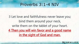 3 Let love and faithfulness never leave you;
bind them around your neck,
write them on the tablet of your heart.
4 Then you will win favor and a good name
in the sight of God and man.
32
Proverbs 3:1-4 NIV
 