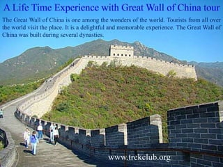 The Great Wall of China is one among the wonders of the world. Tourists from all over 
the world visit the place. It is a delightful and memorable experience. The Great Wall of 
China was built during several dynasties. 
www.trekclub.org 
 