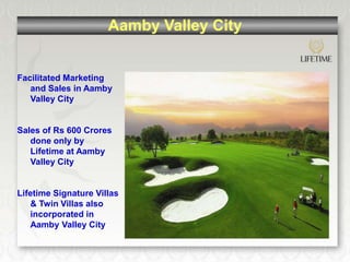Aamby Valley City


Facilitated Marketing
   and Sales in Aamby
   Valley City


Sales of Rs 600 Crores
   done only by
   Lifetime at Aamby
   Valley City


Lifetime Signature Villas
   & Twin Villas also
   incorporated in
   Aamby Valley City
 