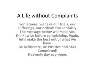 A Life without Complaints Sometimes, we take our trials, our sufferings, our ordeals too seriously. The message below will make you think twice before complaining. Again, let's make the best out of what we have. Be Deliberate, Be Positive and STAY Committed! Heavenly day everyone.  