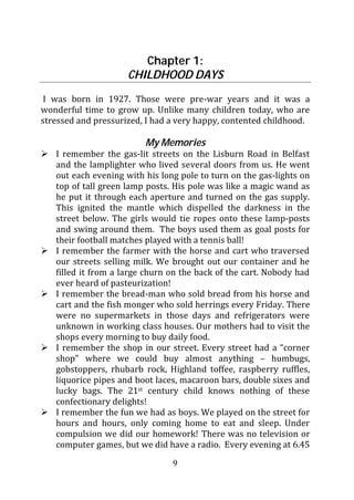 Chapter 1:
                     CHILDHOOD DAYS
 I was born in 1927. Those were pre-war years and it was a
wonderful time to grow up. Unlike many children today, who are
stressed and pressurized, I had a very happy, contented childhood.

                         My Memories
   I remember the gas-lit streets on the Lisburn Road in Belfast
   and the lamplighter who lived several doors from us. He went
   out each evening with his long pole to turn on the gas-lights on
   top of tall green lamp posts. His pole was like a magic wand as
   he put it through each aperture and turned on the gas supply.
   This ignited the mantle which dispelled the darkness in the
   street below. The girls would tie ropes onto these lamp-posts
   and swing around them. The boys used them as goal posts for
   their football matches played with a tennis ball!
   I remember the farmer with the horse and cart who traversed
   our streets selling milk. We brought out our container and he
   filled it from a large churn on the back of the cart. Nobody had
   ever heard of pasteurization!
   I remember the bread-man who sold bread from his horse and
   cart and the fish monger who sold herrings every Friday. There
   were no supermarkets in those days and refrigerators were
   unknown in working class houses. Our mothers had to visit the
   shops every morning to buy daily food.
   I remember the shop in our street. Every street had a “corner
   shop” where we could buy almost anything – humbugs,
   gobstoppers, rhubarb rock, Highland toffee, raspberry ruffles,
   liquorice pipes and boot laces, macaroon bars, double sixes and
   lucky bags. The 21st century child knows nothing of these
   confectionary delights!
   I remember the fun we had as boys. We played on the street for
   hours and hours, only coming home to eat and sleep. Under
   compulsion we did our homework! There was no television or
   computer games, but we did have a radio. Every evening at 6.45

                                9
 