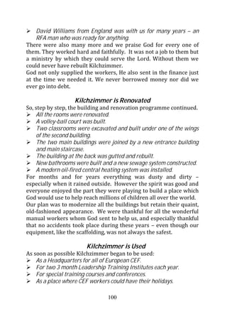 David Williams from England was with us for many years – an
    RFA man who was ready for anything.
There were also many more and we praise God for every one of
them. They worked hard and faithfully. It was not a job to them but
a ministry by which they could serve the Lord. Without them we
could never have rebuilt Kilchzimmer.
God not only supplied the workers, He also sent in the finance just
at the time we needed it. We never borrowed money nor did we
ever go into debt.

                   Kilchzimmer is Renovated
So, step by step, the building and renovation programme continued.
    All the rooms were renovated.
    A volley-ball court was built.
    Two classrooms were excavated and built under one of the wings
    of the second building.
    The two main buildings were joined by a new entrance building
    and main staircase.
    The building at the back was gutted and rebuilt.
    New bathrooms were built and a new sewage system constructed.
    A modern oil-fired central heating system was installed.
For months and for years everything was dusty and dirty –
especially when it rained outside. However the spirit was good and
everyone enjoyed the part they were playing to build a place which
God would use to help reach millions of children all over the world.
Our plan was to modernize all the buildings but retain their quaint,
old-fashioned appearance. We were thankful for all the wonderful
manual workers whom God sent to help us, and especially thankful
that no accidents took place during these years – even though our
equipment, like the scaffolding, was not always the safest.

                        Kilchzimmer is Used
As soon as possible Kilchzimmer began to be used:
    As a Headquarters for all of European CEF.
    For two 3 month Leadership Training Institutes each year.
    For special training courses and conferences.
    As a place where CEF workers could have their holidays.

                                100
 