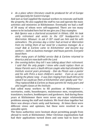 As a place where literature could be produced for all of Europe
    and especially for Eastern Europe.
And just as God supplied the manual workers to renovate and build
the property, He also supplied the staff to run and operate the main
activities and ministries at Kilchzimmer. Eventually we had a staff
of 30 many of whom were self-supported. There are too many
names to be included here but let me give you 2 key examples:
    Bob Spence was a chartered accountant in Illinois, USA. He took
    early retirement and wrote to the CEF headquarters in
    Warrenton, Missouri, to ask if CEF could use him and his wife
    somewhere. The previous day a letter had arrived at Warrenton
    from me telling them of our need for a business manager. As a
    result Bob & Earlene came to Kilchzimmer and became key
    workers – both as business manager and house parents. Everyone
    loved them.
    After many years of faithful service Bob & Earlene returned to
    America and are now both with the Lord.
    One evening before they left I was talking about their retirement.
    I said that the only people I knew who could replace them as
    House Parents were a South African couple who had attended the
    Institute several years previously - Dan du Plessis was a pastor
    and his wife Petro a keen children’s worker. Even as we were
    talking the phone rang - it was Dan ringing from South Africa! He
    asked if we could use them at Kilchzimmer and I gladly said “Yes”.
    They replaced Bob & Earlene as house parents for many years and
    also taught classes at the Institute.
God called many workers to fill positions at Kilchzimmer –
secretaries, cooks, housekeepers, maintenance men, receptionists,
translators, teachers, bookkeepers and gardeners. And during those
years at Kilchzimmer there were never any major relationship
problems among the staff and students. We lived close together but
there was always a basic unity and harmony. At times there were
different views and opinions, but these were resolved in an
amicable spirit.
The Swiss authorities were hesitant about permitting people from
abroad to work at Kilchzimmer. Other Christian organizations had
had their applications turned down and some had to leave the

                                 101
 