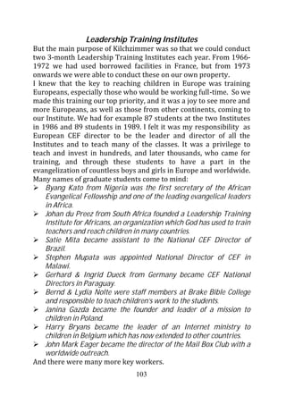 Leadership Training Institutes
But the main purpose of Kilchzimmer was so that we could conduct
two 3-month Leadership Training Institutes each year. From 1966-
1972 we had used borrowed facilities in France, but from 1973
onwards we were able to conduct these on our own property.
I knew that the key to reaching children in Europe was training
Europeans, especially those who would be working full-time. So we
made this training our top priority, and it was a joy to see more and
more Europeans, as well as those from other continents, coming to
our Institute. We had for example 87 students at the two Institutes
in 1986 and 89 students in 1989. I felt it was my responsibility as
European CEF director to be the leader and director of all the
Institutes and to teach many of the classes. It was a privilege to
teach and invest in hundreds, and later thousands, who came for
training, and through these students to have a part in the
evangelization of countless boys and girls in Europe and worldwide.
Many names of graduate students come to mind:
    Byang Kato from Nigeria was the first secretary of the African
    Evangelical Fellowship and one of the leading evangelical leaders
    in Africa.
    Johan du Preez from South Africa founded a Leadership Training
    Institute for Africans, an organization which God has used to train
    teachers and reach children in many countries.
    Satie Mita became assistant to the National CEF Director of
    Brazil.
    Stephen Mupata was appointed National Director of CEF in
    Malawi.
    Gerhard & Ingrid Dueck from Germany became CEF National
    Directors in Paraguay.
    Bernd & Lydia Nolte were staff members at Brake Bible College
    and responsible to teach children’s work to the students.
    Janina Gazda became the founder and leader of a mission to
    children in Poland.
    Harry Bryans became the leader of an Internet ministry to
    children in Belgium which has now extended to other countries.
    John Mark Eager became the director of the Mail Box Club with a
    worldwide outreach.
And there were many more key workers.
                                 103
 
