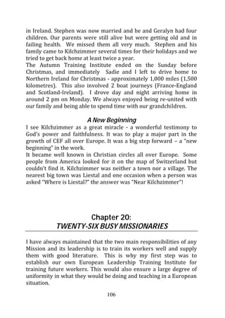 in Ireland. Stephen was now married and he and Geralyn had four
children. Our parents were still alive but were getting old and in
failing health. We missed them all very much. Stephen and his
family came to Kilchzimmer several times for their holidays and we
tried to get back home at least twice a year.
The Autumn Training Institute ended on the Sunday before
Christmas, and immediately Sadie and I left to drive home to
Northern Ireland for Christmas - approximately 1,000 miles (1,500
kilometres). This also involved 2 boat journeys (France-England
and Scotland-Ireland). I drove day and night arriving home in
around 2 pm on Monday. We always enjoyed being re-united with
our family and being able to spend time with our grandchildren.

                       A New Beginning
I see Kilchzimmer as a great miracle - a wonderful testimony to
God’s power and faithfulness. It was to play a major part in the
growth of CEF all over Europe. It was a big step forward – a “new
beginning” in the work.
It became well known in Christian circles all over Europe. Some
people from America looked for it on the map of Switzerland but
couldn’t find it. Kilchzimmer was neither a town nor a village. The
nearest big town was Liestal and one occasion when a person was
asked “Where is Liestal?” the answer was “Near Kilchzimmer”!




                   Chapter 20:
           TWENTY-SIX BUSY MISSIONARIES

I have always maintained that the two main responsibilities of any
Mission and its leadership is to train its workers well and supply
them with good literature. This is why my first step was to
establish our own European Leadership Training Institute for
training future workers. This would also ensure a large degree of
uniformity in what they would be doing and teaching in a European
situation.
                               106
 
