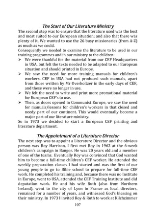 The Start of Our Literature Ministry
The second step was to ensure that the literature used was the best
and most suited to our European situation; and also that there was
plenty of it. We wanted to use the 26 busy missionaries (from A-Z)
as much as we could.
Consequently we needed to examine the literature to be used in our
training programmes and in our ministry to the children:
     We were thankful for the material from our CEF Headquarters
     in USA, but felt the texts needed to be adapted to our European
     situation and should printed in Europe.
     We saw the need for more training manuals for children’s
     workers. CEF in USA had not produced such manuals, apart
     from those written by Mr Overholtzer in the early days of CEF,
     and these were no longer in use.
     We felt the need to write and print more promotional material
     for European CEF’s to use.
     Then, as doors opened in Communist Europe, we saw the need
     for manuals/lessons for children’s workers in that closed and
     needy part of our continent. This would eventually become a
     major part of our literature ministry.
So in 1973 we decided to start a European CEF printing and
literature department.

          The Appointment of a Literature Director
The next step was to appoint a Literature Director and the obvious
person was Roy Harrison. I first met Roy in 1962 at the 6-week
children’s campaign in Bangor. He was 20 years old and a member
of one of the teams. Eventually Roy was convinced that God wanted
him to become a full-time children’s CEF worker. He attended the
weekly preparation classes I had started and was the first of our
young people to go to Bible school to prepare for full-time CEF
work. He completed his training and, because there was no Institute
in Europe, went to USA, attended the CEF Training Institute and did
deputation work. He and his wife Ruth (also from Northern
Ireland), went to the city of Lyon in France as local directors,
remained for a number of years, and witnessed God’s blessing on
their ministry. In 1973 I invited Roy & Ruth to work at Kilchzimmer
                                107
 