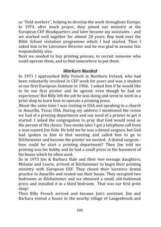 as “field workers”, helping to develop the work throughout Europe.
In 1974, after much prayer, they joined our ministry at the
European CEF Headquarters and later became my assistants – and
we worked well together for almost 20 years. Roy took over the
Bible School visitation programme which I had started. Then I
asked him to be Literature Director and he was glad to assume this
responsibility also.
Next we needed to buy printing presses, to recruit someone who
could operate them, and to find somewhere to put them.

                        Workers Needed
In 1971 I approached Billy French in Northern Ireland, who had
been voluntarily involved in CEF work for years and was a student
at our first European Institute in 1966. I asked him if he would like
to be our first printer and he agreed, even though he had no
experience! But Billy left the job he was doing and went to work in a
print shop to learn how to operate a printing press.
About the same time I was visiting in USA and speaking in a church
in Amarillo, Texas USA. During my address I mentioned the vision
we had of a printing department and our need of a printer to get it
started. I asked the congregation to pray that God would send us
the person of His choice. Two weeks later I got a telephone call from
a man named Jim Hale. He told me he was a dental surgeon, but God
had spoken to him in that meeting and called him to go to
Kilchzimmer and become the printer we needed. A dental surgeon -
how could he start a printing department? Then Jim told me
printing was his hobby and he had a small press in the basement of
his house which he often used.
So in 1973 Jim & Barbara Hale and their two teenage daughters,
Melanie and Laurie, arrived at Kilchzimmer to begin their printing
ministry with European CEF. They closed their lucrative dental
practice in Amarillo and rented out their house. They occupied two
bedrooms at Kilchzimmer and we obtained a small, old-fashioned
press and installed it in a third bedroom. That was our first print
shop!
Then Billy French arrived and became Jim’s assistant. Jim and
Barbara rented a house in the nearby village of Langenbruck and

                                108
 