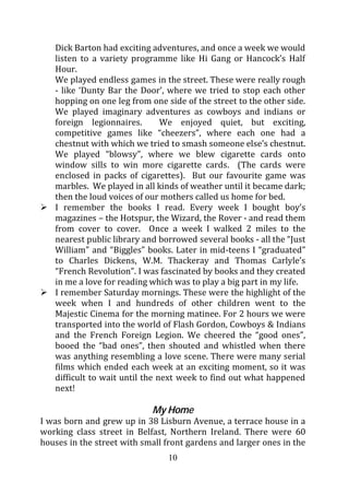 Dick Barton had exciting adventures, and once a week we would
   listen to a variety programme like Hi Gang or Hancock’s Half
   Hour.
   We played endless games in the street. These were really rough
   - like ‘Dunty Bar the Door’, where we tried to stop each other
   hopping on one leg from one side of the street to the other side.
   We played imaginary adventures as cowboys and indians or
   foreign legionnaires.        We enjoyed quiet, but exciting,
   competitive games like “cheezers”, where each one had a
   chestnut with which we tried to smash someone else’s chestnut.
   We played “blowsy”, where we blew cigarette cards onto
   window sills to win more cigarette cards. (The cards were
   enclosed in packs of cigarettes). But our favourite game was
   marbles. We played in all kinds of weather until it became dark;
   then the loud voices of our mothers called us home for bed.
   I remember the books I read. Every week I bought boy’s
   magazines – the Hotspur, the Wizard, the Rover - and read them
   from cover to cover. Once a week I walked 2 miles to the
   nearest public library and borrowed several books - all the “Just
   William” and “Biggles” books. Later in mid-teens I “graduated”
   to Charles Dickens, W.M. Thackeray and Thomas Carlyle’s
   “French Revolution”. I was fascinated by books and they created
   in me a love for reading which was to play a big part in my life.
   I remember Saturday mornings. These were the highlight of the
   week when I and hundreds of other children went to the
   Majestic Cinema for the morning matinee. For 2 hours we were
   transported into the world of Flash Gordon, Cowboys & Indians
   and the French Foreign Legion. We cheered the “good ones”,
   booed the “bad ones”, then shouted and whistled when there
   was anything resembling a love scene. There were many serial
   films which ended each week at an exciting moment, so it was
   difficult to wait until the next week to find out what happened
   next!

                            My Home
I was born and grew up in 38 Lisburn Avenue, a terrace house in a
working class street in Belfast, Northern Ireland. There were 60
houses in the street with small front gardens and larger ones in the
                                10
 