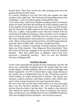 moved there. Then they moved the little printing press into the
garage attached to their house.
It is always thrilling to see how God calls and supplies the right
workers at the right time! The Literature/Printing Department was
established – now we needed a good, well qualified artist.
I was addressing a short-term English speaking school in Germany
about our work, and after the meeting one of the students asked me
if she could be of any help to our work. Her name was Didi Greiner
and she had come to Bible school in Germany from California, USA.
Didi was a gifted, well-qualified artist who had worked with the
world famous Hallmark Company. Their products can be bought in
stores around the world. I told Didi she was an answer to prayer.
She came to Kilchzimmer and worked for a number of years as our
artist. Many of the visuals produced there, and still being produced,
were the result of Didi’s skill – she had a real gift from God.
Then during a summer Leadership Training Institute Didi got to
know one of the students - Peter Hegnauer from Switzerland. They
fell in love and became engaged to be married before the Institute
finished. Then God called them to Belgium, where they have
exercised a wonderful ministry. They are now the National
Directors of Belgium CEF.

                        Facilities Needed
As the work expanded the garage became inadequate and the old
press was continually breaking down. We prayed that the Lord
would supply a suitable building, where we could install bigger and
better equipment. In 1977 we heard that a large, empty factory in
the nearby town of Holderbank was for sale. It had been used for
watch making, for which Switzerland is famous. The factory was
spacious, in good condition, with large windows, three offices, four
extra rooms, a large basement and a good apartment above.
We were sure this was the place God wanted us to have, but again
there was the financial problem. We were determined not to
borrow from the bank or go into debt. We spoke to the directors
who owned the factory about our desire to purchase the factory.
They said the price was 220,000 Swiss Francs (100,000 US dollars).
This was not high by Swiss standards - but we had no money!

                                109
 