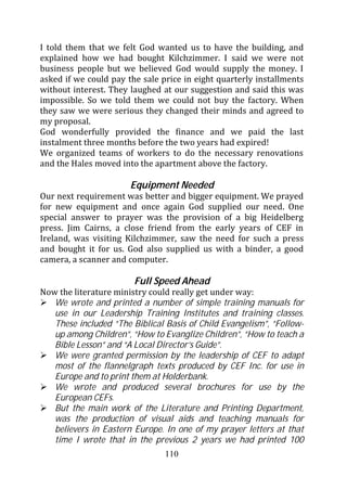 I told them that we felt God wanted us to have the building, and
explained how we had bought Kilchzimmer. I said we were not
business people but we believed God would supply the money. I
asked if we could pay the sale price in eight quarterly installments
without interest. They laughed at our suggestion and said this was
impossible. So we told them we could not buy the factory. When
they saw we were serious they changed their minds and agreed to
my proposal.
God wonderfully provided the finance and we paid the last
instalment three months before the two years had expired!
We organized teams of workers to do the necessary renovations
and the Hales moved into the apartment above the factory.

                       Equipment Needed
Our next requirement was better and bigger equipment. We prayed
for new equipment and once again God supplied our need. One
special answer to prayer was the provision of a big Heidelberg
press. Jim Cairns, a close friend from the early years of CEF in
Ireland, was visiting Kilchzimmer, saw the need for such a press
and bought it for us. God also supplied us with a binder, a good
camera, a scanner and computer.

                        Full Speed Ahead
Now the literature ministry could really get under way:
   We wrote and printed a number of simple training manuals for
   use in our Leadership Training Institutes and training classes.
   These included “The Biblical Basis of Child Evangelism”, “Follow-
   up among Children”, “How to Evanglize Children”, “How to teach a
   Bible Lesson” and “A Local Director’s Guide”.
   We were granted permission by the leadership of CEF to adapt
   most of the flannelgraph texts produced by CEF Inc. for use in
   Europe and to print them at Holderbank.
   We wrote and produced several brochures for use by the
   European CEFs.
   But the main work of the Literature and Printing Department,
   was the production of visual aids and teaching manuals for
   believers in Eastern Europe. In one of my prayer letters at that
   time I wrote that in the previous 2 years we had printed 100
                                110
 