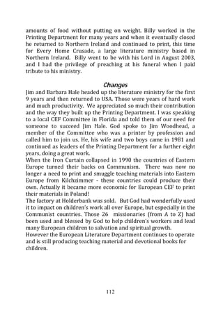 amounts of food without putting on weight. Billy worked in the
Printing Department for many years and when it eventually closed
he returned to Northern Ireland and continued to print, this time
for Every Home Crusade, a large literature ministry based in
Northern Ireland. Billy went to be with his Lord in August 2003,
and I had the privilege of preaching at his funeral when I paid
tribute to his ministry.

                               Changes
Jim and Barbara Hale headed up the literature ministry for the first
9 years and then returned to USA. Those were years of hard work
and much productivity. We appreciated so much their contribution
and the way they built up the Printing Department. I was speaking
to a local CEF Committee in Florida and told them of our need for
someone to succeed Jim Hale. God spoke to Jim Woodhead, a
member of the Committee who was a printer by profession and
called him to join us. He, his wife and two boys came in 1981 and
continued as leaders of the Printing Department for a further eight
years, doing a great work.
When the Iron Curtain collapsed in 1990 the countries of Eastern
Europe turned their backs on Communism. There was now no
longer a need to print and smuggle teaching materials into Eastern
Europe from Kilchzimmer - these countries could produce their
own. Actually it became more economic for European CEF to print
their materials in Poland!
The factory at Holderbank was sold. But God had wonderfully used
it to impact on children’s work all over Europe, but especially in the
Communist countries. Those 26 missionaries (from A to Z) had
been used and blessed by God to help children’s workers and lead
many European children to salvation and spiritual growth.
However the European Literature Department continues to operate
and is still producing teaching material and devotional books for
children.




                                 112
 