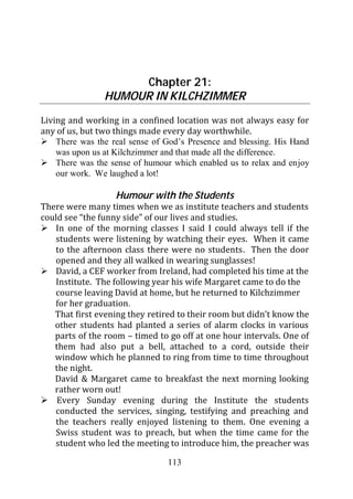 Chapter 21:
                HUMOUR IN KILCHZIMMER
Living and working in a confined location was not always easy for
any of us, but two things made every day worthwhile.
    There was the real sense of God’s Presence and blessing. His Hand
    was upon us at Kilchzimmer and that made all the difference.
    There was the sense of humour which enabled us to relax and enjoy
    our work. We laughed a lot!

                   Humour with the Students
There were many times when we as institute teachers and students
could see “the funny side” of our lives and studies.
   In one of the morning classes I said I could always tell if the
   students were listening by watching their eyes. When it came
   to the afternoon class there were no students. Then the door
   opened and they all walked in wearing sunglasses!
   David, a CEF worker from Ireland, had completed his time at the
   Institute. The following year his wife Margaret came to do the
   course leaving David at home, but he returned to Kilchzimmer
   for her graduation.
   That first evening they retired to their room but didn’t know the
   other students had planted a series of alarm clocks in various
   parts of the room – timed to go off at one hour intervals. One of
   them had also put a bell, attached to a cord, outside their
   window which he planned to ring from time to time throughout
   the night.
   David & Margaret came to breakfast the next morning looking
   rather worn out!
    Every Sunday evening during the Institute the students
   conducted the services, singing, testifying and preaching and
   the teachers really enjoyed listening to them. One evening a
   Swiss student was to preach, but when the time came for the
   student who led the meeting to introduce him, the preacher was

                                113
 