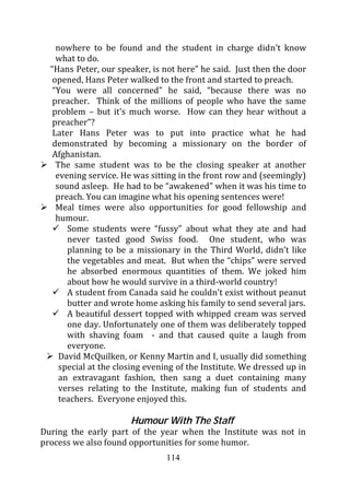 nowhere to be found and the student in charge didn’t know
    what to do.
  “Hans Peter, our speaker, is not here” he said. Just then the door
   opened, Hans Peter walked to the front and started to preach.
   “You were all concerned” he said, “because there was no
   preacher. Think of the millions of people who have the same
   problem – but it’s much worse. How can they hear without a
   preacher”?
   Later Hans Peter was to put into practice what he had
   demonstrated by becoming a missionary on the border of
   Afghanistan.
    The same student was to be the closing speaker at another
    evening service. He was sitting in the front row and (seemingly)
    sound asleep. He had to be “awakened” when it was his time to
    preach. You can imagine what his opening sentences were!
    Meal times were also opportunities for good fellowship and
    humour.
       Some students were “fussy” about what they ate and had
       never tasted good Swiss food. One student, who was
       planning to be a missionary in the Third World, didn’t like
       the vegetables and meat. But when the “chips” were served
       he absorbed enormous quantities of them. We joked him
       about how he would survive in a third-world country!
       A student from Canada said he couldn’t exist without peanut
       butter and wrote home asking his family to send several jars.
       A beautiful dessert topped with whipped cream was served
       one day. Unfortunately one of them was deliberately topped
       with shaving foam - and that caused quite a laugh from
       everyone.
     David McQuilken, or Kenny Martin and I, usually did something
     special at the closing evening of the Institute. We dressed up in
     an extravagant fashion, then sang a duet containing many
     verses relating to the Institute, making fun of students and
     teachers. Everyone enjoyed this.

                       Humour With The Staff
During the early part of the year when the Institute was not in
process we also found opportunities for some humor.
                                114
 
