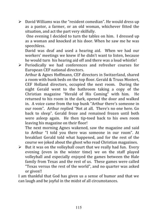 David Williams was the “resident comedian”. He would dress up
    as a pastor, a farmer, or an old woman, whichever fitted the
    situation, and act the part very skilfully.
     One evening I decided to turn the tables on him. I dressed up
    as a woman and knocked at his door. When he saw me he was
    speechless.
    David was deaf and used a hearing aid. When we had our
    workers’ meetings we knew if he didn’t want to listen, because
    he would turn his hearing aid off and there was a loud whistle!
    Periodically we had conferences and refresher courses for
    European CEF national directors.
    Arthur & Agnes Hoffmann, CEF directors in Switzerland, shared
    a room with bunk beds on the top floor. Gerald & Truus Mostert,
    CEF Holland directors, occupied the next room. During the
    night Gerald went to the bathroom taking a copy of the
    Christian magazine “Herald of His Coming” with him. He
    returned to his room in the dark, opened the door and walked
    in. A voice came from the top bunk “Arthur there’s someone in
    our room”. Arthur replied “Not at all. There’s no one here. Go
    back to sleep”. Gerald froze and remained frozen until both
    were asleep again. He then tip-toed back to his own room
    leaving his magazine on their floor!
    The next morning Agnes wakened, saw the magazine and said
    to Arthur “I told you there was someone in our room”. At
    breakfast Gerald told what happened, and for the rest of the
    course we joked about the ghost who read Christian magazines.
    But it was on the volleyball court that we really had fun. Every
    evening (even in the winter time) we on the staff played
    volleyball and especially enjoyed the games between the Hale
    family from Texas and the rest of us. These games were called
    “Texas versus the rest of the world”, and no quarter was asked
    or given!!
I am thankful that God has given us a sense of humor and that we
can laugh and be joyful in the midst of all circumstances.




                                115
 