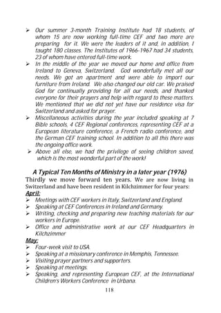 Our summer 3-month Training Institute had 18 students, of
   whom 15 are now working full-time CEF and two more are
   preparing for it. We were the leaders of it and, in addition, I
   taught 180 classes. The Institutes of 1966-1967 had 34 students,
   23 of whom have entered full-time work.
   In the middle of the year we moved our home and office from
   Ireland to Geneva, Switzerland. God wonderfully met all our
   needs. We got an apartment and were able to import our
   furniture from Ireland. We also changed our old car. We praised
   God for continually providing for all our needs, and thanked
   everyone for their prayers and help with regard to these matters.
   We mentioned that we did not yet have our residence visa for
   Switzerland and asked for prayer.
   Miscellaneous activities during the year included speaking at 7
   Bible schools, 4 CEF Regional conferences, representing CEF at a
   European literature conference, a French radio conference, and
   the German CEF training school. In addition to all this there was
   the ongoing office work.
   Above all else, we had the privilege of seeing children saved,
    which is the most wonderful part of the work!

  A Typical Ten Months of Ministry in a later year (1976)
Thirdly we move forward ten years. We are now living in
Switzerland and have been resident in Kilchzimmer for four years:
April:
   Meetings with CEF workers in Italy, Switzerland and England.
   Speaking at CEF Conferences in Ireland and Germany.
   Writing, checking and preparing new teaching materials for our
   workers in Europe.
   Office and administrative work at our CEF Headquarters in
   Kilchzimmer
May:
   Four-week visit to USA.
   Speaking at a missionary conference in Memphis, Tennessee.
   Visiting prayer partners and supporters.
   Speaking at meetings.
   Speaking, and representing European CEF, at the International
   Children’s Workers Conference in Urbana.
                               118
 