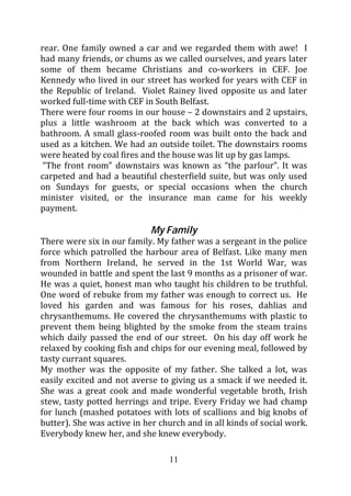 rear. One family owned a car and we regarded them with awe! I
had many friends, or chums as we called ourselves, and years later
some of them became Christians and co-workers in CEF. Joe
Kennedy who lived in our street has worked for years with CEF in
the Republic of Ireland. Violet Rainey lived opposite us and later
worked full-time with CEF in South Belfast.
There were four rooms in our house – 2 downstairs and 2 upstairs,
plus a little washroom at the back which was converted to a
bathroom. A small glass-roofed room was built onto the back and
used as a kitchen. We had an outside toilet. The downstairs rooms
were heated by coal fires and the house was lit up by gas lamps.
 “The front room” downstairs was known as “the parlour”. It was
carpeted and had a beautiful chesterfield suite, but was only used
on Sundays for guests, or special occasions when the church
minister visited, or the insurance man came for his weekly
payment.

                            My Family
There were six in our family. My father was a sergeant in the police
force which patrolled the harbour area of Belfast. Like many men
from Northern Ireland, he served in the 1st World War, was
wounded in battle and spent the last 9 months as a prisoner of war.
He was a quiet, honest man who taught his children to be truthful.
One word of rebuke from my father was enough to correct us. He
loved his garden and was famous for his roses, dahlias and
chrysanthemums. He covered the chrysanthemums with plastic to
prevent them being blighted by the smoke from the steam trains
which daily passed the end of our street. On his day off work he
relaxed by cooking fish and chips for our evening meal, followed by
tasty currant squares.
My mother was the opposite of my father. She talked a lot, was
easily excited and not averse to giving us a smack if we needed it.
She was a great cook and made wonderful vegetable broth, Irish
stew, tasty potted herrings and tripe. Every Friday we had champ
for lunch (mashed potatoes with lots of scallions and big knobs of
butter). She was active in her church and in all kinds of social work.
Everybody knew her, and she knew everybody.

                                 11
 