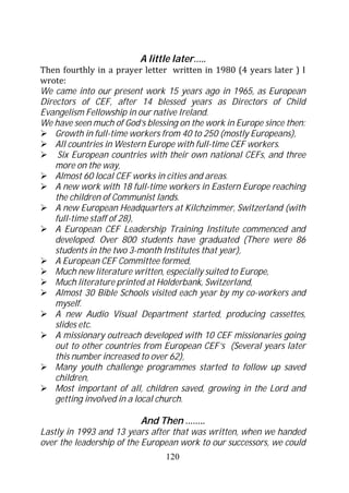 A little later…..
Then fourthly in a prayer letter written in 1980 (4 years later ) I
wrote:
We came into our present work 15 years ago in 1965, as European
Directors of CEF, after 14 blessed years as Directors of Child
Evangelism Fellowship in our native Ireland.
We have seen much of God’s blessing on the work in Europe since then:
    Growth in full-time workers from 40 to 250 (mostly Europeans),
    All countries in Western Europe with full-time CEF workers.
     Six European countries with their own national CEFs, and three
    more on the way,
    Almost 60 local CEF works in cities and areas.
    A new work with 18 full-time workers in Eastern Europe reaching
    the children of Communist lands.
    A new European Headquarters at Kilchzimmer, Switzerland (with
    full-time staff of 28),
    A European CEF Leadership Training Institute commenced and
    developed. Over 800 students have graduated (There were 86
    students in the two 3-month Institutes that year),
    A European CEF Committee formed,
    Much new literature written, especially suited to Europe,
    Much literature printed at Holderbank, Switzerland,
    Almost 30 Bible Schools visited each year by my co-workers and
    myself.
    A new Audio Visual Department started, producing cassettes,
    slides etc.
    A missionary outreach developed with 10 CEF missionaries going
    out to other countries from European CEF’s (Several years later
    this number increased to over 62),
    Many youth challenge programmes started to follow up saved
    children,
    Most important of all, children saved, growing in the Lord and
    getting involved in a local church.

                          And Then ……..
Lastly in 1993 and 13 years after that was written, when we handed
over the leadership of the European work to our successors, we could
                                120
 