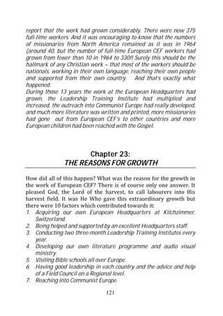 report that the work had grown considerably. There were now 375
full-time workers. And it was encouraging to know that the numbers
of missionaries from North America remained as it was in 1964
(around 40, but the number of full-time European CEF workers had
grown from fewer than 10 in 1964 to 330!! Surely this should be the
hallmark of any Christian work – that most of the workers should be
nationals, working in their own language, reaching their own people
and supported from their own country. And that’s exactly what
happened.
During those 13 years the work at the European Headquarters had
grown, the Leadership Training Institute had multiplied and
increased, the outreach into Communist Europe had really developed,
and much more literature was written and printed, more missionaries
had gone out from European CEF’s to other countries and more
European children had been reached with the Gospel.



                      Chapter 23:
               THE REASONS FOR GROWTH
How did all of this happen? What was the reason for the growth in
the work of European CEF? There is of course only one answer. It
pleased God, the Lord of the harvest, to call labourers into His
harvest field. It was He Who gave this extraordinary growth but
there were 10 factors which contributed towards it:
1. Acquiring our own European Headquarters at Kilchzimmer,
    Switzerland.
2. Being helped and supported by an excellent Headquarters staff.
3. Conducting two three-month Leadership Training Institutes every
    year.
4. Developing our own literature programme and audio visual
    ministry.
5. Visiting Bible schools all over Europe.
6. Having good leadership in each country and the advice and help
    of a Field Council on a Regional level.
7. Reaching into Communist Europe.

                               121
 
