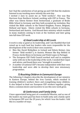 but I had the satisfaction of not giving up and I felt that the students
listened to my teaching more intently the next day.
I invited 2 men to assist me as “field workers”. One was Roy
Harrison from Northern Ireland, working with CEF in France. The
other was Edwin Keimer from Switzerland, a graduate of Brake
Bible School in Germany and they both accepted my invitation. Roy
visited the Bible schools in the United Kingdom, France, Belgium,
Holland and Spain. Edwin visited the Bible schools in Germany,
Switzerland and Austria. God blessed their ministry which resulted
in many students coming to train at the Institute and later going
into full-time CEF work.

                6) Good Leadership at All Levels
A work is only as good as its leadership, and I am thankful that God
raised up in each land key leaders who were responsible for the
development of the work in their own countries:
    Men like David McQuilken in Ireland and Edwin Keimer, (my
    former “field worker”), in Austria. Women like Kay Belloni in
    France, Gerda Rinne in Germany and Violet Lopes in Portugal.
    The European CEF Field Council worked well and in complete
    unity with me in the leadership of the work. I needed their input
    and advice, and found there was “strength in numbers”.
    A number of national CEF’s became independent with their own
    leadership and were able to develop their own missionary
    programmes.

         7) Reaching Children in Communist Europe
The following 4 chapters describe the development of our ministry
in Eastern Europe, behind the Iron Curtain, which resulted in
training children’s workers there and evangelizing many children.
It also helped to bind our European CEF workers together, giving
them a common desire and incentive to see this new work grow.

                8) Conferences and Family Unity
I have appreciated being part of a wonderful Mission, and as one of
the leaders my main goal has been to build unity and a family spirit
in European CEF over the 29 years, for which I was the leader. I did
this in a number of ways.
                                126
 