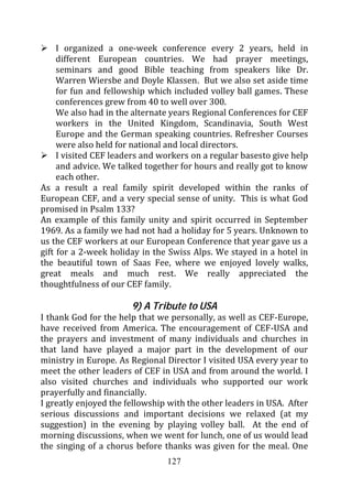 I organized a one-week conference every 2 years, held in
     different European countries. We had prayer meetings,
     seminars and good Bible teaching from speakers like Dr.
     Warren Wiersbe and Doyle Klassen. But we also set aside time
     for fun and fellowship which included volley ball games. These
     conferences grew from 40 to well over 300.
     We also had in the alternate years Regional Conferences for CEF
     workers in the United Kingdom, Scandinavia, South West
     Europe and the German speaking countries. Refresher Courses
     were also held for national and local directors.
     I visited CEF leaders and workers on a regular basesto give help
     and advice. We talked together for hours and really got to know
     each other.
As a result a real family spirit developed within the ranks of
European CEF, and a very special sense of unity. This is what God
promised in Psalm 133?
An example of this family unity and spirit occurred in September
1969. As a family we had not had a holiday for 5 years. Unknown to
us the CEF workers at our European Conference that year gave us a
gift for a 2-week holiday in the Swiss Alps. We stayed in a hotel in
the beautiful town of Saas Fee, where we enjoyed lovely walks,
great meals and much rest. We really appreciated the
thoughtfulness of our CEF family.

                       9) A Tribute to USA
I thank God for the help that we personally, as well as CEF-Europe,
have received from America. The encouragement of CEF-USA and
the prayers and investment of many individuals and churches in
that land have played a major part in the development of our
ministry in Europe. As Regional Director I visited USA every year to
meet the other leaders of CEF in USA and from around the world. I
also visited churches and individuals who supported our work
prayerfully and financially.
I greatly enjoyed the fellowship with the other leaders in USA. After
serious discussions and important decisions we relaxed (at my
suggestion) in the evening by playing volley ball. At the end of
morning discussions, when we went for lunch, one of us would lead
the singing of a chorus before thanks was given for the meal. One
                                127
 