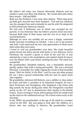 My father’s full name was Samuel Abernethy Doherty and my
mother’s name was Mary Ann Doherty. We would often joke about
their initials – SAD and MAD!
Ruth was the firstborn; I was next; then Audrey. When they grew
up both girls married men from Scotland - Tom and Ian. Johnston
was the youngest boy and eventually he and his wife Pat emigrated
to USA and became American citizens.
We had only 2 bedrooms, one of which was occupied by our
parents. It was fortunate that my father’s parents lived next door
because Ruth slept in their house and the rest of us slept in the
second bedroom.
Although we were not wealthy yet we were a happy, contented
family and had everything we needed. I owe a lot to my parents
and wish I had expressed my love and appreciation to them more
often when they were alive.
I loved to visit my grandmother next door. She made beautiful
potato bread and when spread with butter it was delicious. Every
Christmas she roasted a goose in front of the coal fire. It was
attached by a rope to the mantelpiece and rotated slowly for hours
over the flames with a pan below catching the juice. The smell was
wonderful!
My grandmother, Elizabeth Doherty, was a beautifully dressed,
quietly spoken lady with a loving personality. She was a devoted
Christian. I remember her softly singing the words of that beautiful
hymn “Shall we Gather at the River”, and I’m sure she often prayed
for me. I had a special relationship with her and we spent much
time together.
My grandfather, Johnston Gill Doherty, was a cobbler or shoe maker
by trade, and later a caretaker at an industrial complex. He was a
loyal Protestant and Orangeman who displayed a big Union Jack
flag outside his house during July when the Orangemen marched
yearly on the 12th day to demonstrate their loyalty to the British
Crown. Every evening at 10 pm, before going to bed, he would wind
up the clock on the sideboard and say “Six o’clock comes early in the
morning”
In the 1890’s my grandmother at the age of 18 sailed in a wooden
vessel to the USA. She was going to look after the children of a
doctor who was settling in America. My grandmother loved
                                 12
 