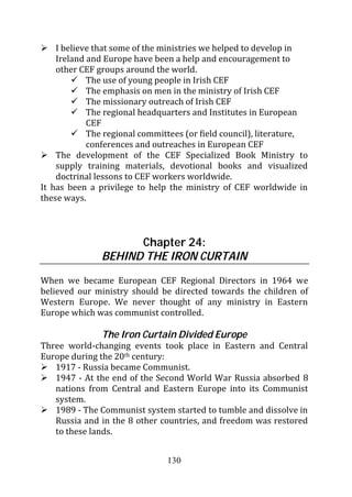 I believe that some of the ministries we helped to develop in
    Ireland and Europe have been a help and encouragement to
    other CEF groups around the world.
            The use of young people in Irish CEF
            The emphasis on men in the ministry of Irish CEF
            The missionary outreach of Irish CEF
            The regional headquarters and Institutes in European
            CEF
            The regional committees (or field council), literature,
            conferences and outreaches in European CEF
    The development of the CEF Specialized Book Ministry to
    supply training materials, devotional books and visualized
    doctrinal lessons to CEF workers worldwide.
It has been a privilege to help the ministry of CEF worldwide in
these ways.



                     Chapter 24:
               BEHIND THE IRON CURTAIN
When we became European CEF Regional Directors in 1964 we
believed our ministry should be directed towards the children of
Western Europe. We never thought of any ministry in Eastern
Europe which was communist controlled.

               The Iron Curtain Divided Europe
Three world-changing events took place in Eastern and Central
Europe during the 20th century:
   1917 - Russia became Communist.
   1947 - At the end of the Second World War Russia absorbed 8
   nations from Central and Eastern Europe into its Communist
   system.
   1989 - The Communist system started to tumble and dissolve in
   Russia and in the 8 other countries, and freedom was restored
   to these lands.


                               130
 