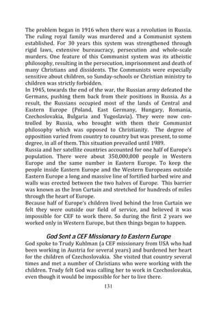 The problem began in 1916 when there was a revolution in Russia.
The ruling royal family was murdered and a Communist system
established. For 30 years this system was strengthened through
rigid laws, extensive bureaucracy, persecution and whole-scale
murders. One feature of this Communist system was its atheistic
philosophy, resulting in the persecution, imprisonment and death of
many Christians and dissidents. The Communists were especially
sensitive about children, so Sunday-schools or Christian ministry to
children was strictly forbidden.
In 1945, towards the end of the war, the Russian army defeated the
Germans, pushing them back from their positions in Russia. As a
result, the Russians occupied most of the lands of Central and
Eastern Europe (Poland, East Germany, Hungary, Romania,
Czechoslovakia, Bulgaria and Yugoslavia). They were now con-
trolled by Russia, who brought with them their Communist
philosophy which was opposed to Christianity. The degree of
opposition varied from country to country but was present, to some
degree, in all of them. This situation prevailed until 1989.
Russia and her satellite countries accounted for one half of Europe’s
population. There were about 350,000,000 people in Western
Europe and the same number in Eastern Europe. To keep the
people inside Eastern Europe and the Western Europeans outside
Eastern Europe a long and massive line of fortified barbed wire and
walls was erected between the two halves of Europe. This barrier
was known as the Iron Curtain and stretched for hundreds of miles
through the heart of Europe.
Because half of Europe’s children lived behind the Iron Curtain we
felt they were outside our field of service, and believed it was
impossible for CEF to work there. So during the first 2 years we
worked only in Western Europe, but then things began to happen.

        God Sent a CEF Missionary to Eastern Europe
God spoke to Trudy Kuhlman (a CEF missionary from USA who had
been working in Austria for several years) and burdened her heart
for the children of Czechoslovakia. She visited that country several
times and met a number of Christians who were working with the
children. Trudy felt God was calling her to work in Czechoslovakia,
even though it would be impossible for her to live there.
                                131
 