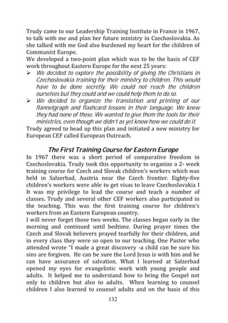 Trudy came to our Leadership Training Institute in France in 1967,
to talk with me and plan her future ministry in Czechoslovakia. As
she talked with me God also burdened my heart for the children of
Communist Europe.
We developed a two-point plan which was to be the basis of CEF
work throughout Eastern Europe for the next 25 years:
    We decided to explore the possibility of giving the Christians in
    Czechoslovakia training for their ministry to children. This would
    have to be done secretly. We could not reach the children
    ourselves but they could and we could help them to do so.
    We decided to organize the translation and printing of our
    flannelgraph and flashcard lessons in their language. We knew
    they had none of these. We wanted to give them the tools for their
    ministries, even though we didn’t as yet know how we could do it.
Trudy agreed to head up this plan and initiated a new ministry for
European CEF called European Outreach.

        The First Training Course for Eastern Europe
In 1967 there was a short period of comparative freedom in
Czechoslovakia. Trudy took this opportunity to organize a 2- week
training course for Czech and Slovak children’s workers which was
held in Salzerbad, Austria near the Czech frontier. Eighty-five
children’s workers were able to get visas to leave Czechoslovakia I
It was my privilege to lead the course and teach a number of
classes. Trudy and several other CEF workers also participated in
the teaching. This was the first training course for children’s
workers from an Eastern European country.
I will never forget those two weeks. The classes began early in the
morning and continued until bedtime. During prayer times the
Czech and Slovak believers prayed tearfully for their children, and
in every class they were so open to our teaching. One Pastor who
attended wrote “I made a great discovery -a child can be sure his
sins are forgiven. He can be sure the Lord Jesus is with him and he
can have assurance of salvation. What I learned at Salzerbad
opened my eyes for evangelistic work with young people and
adults. It helped me to understand how to bring the Gospel not
only to children but also to adults. When learning to counsel
children I also learned to counsel adults and on the basis of this
                                 132
 