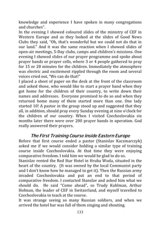 knowledge and experience I have spoken in many congregations
and churches”.
In the evening I showed coloured slides of the ministry of CEF in
Western Europe and as they looked at the slides of Good News
Clubs they said, “Oh, that’s wonderful but we could not do that in
our land.” And it was the same reaction when I showed slides of
open-air meetings, 5-Day clubs, camps and children’s missions. One
evening I showed slides of our prayer programme and spoke about
prayer bands or prayer cells, where 3 or 4 people gathered to pray
for 15 or 20 minutes for the children. Immediately the atmosphere
was electric and excitement rippled through the room and several
voices cried out, “We can do that!”
I placed a sheet of paper on the desk at the front of the classroom
and asked those, who would like to start a prayer band when they
got home for the children of their country, to write down their
names and addresses. Everyone promised to do so and when they
returned home many of them started more than one. One lady
started 10! A pastor in the group stood up and suggested that they
all, in addition, should pray every Sunday evening at nine o’clock for
the children of our country. When I visited Czechoslovakia six
months later there were over 200 prayer bands in operation. God
really answered their prayers.

      The First Training Course inside Eastern Europe
Before that first course ended a pastor (Stanislav Kaczmarczyk)
asked me if we would consider holding a similar type of training
course inside Czechoslovakia. At that time they were enjoying
comparative freedom. I told him we would be glad to do so.
Stanislav rented the Red Star Hotel in Hruba Woda, situated in the
heart of the country. (It was owned by the local Communist party
and I don’t know how he managed to get it). Then the Russian army
invaded Czechoslovakia and put an end to that period of
comparative freedom. I contacted Stanslav and asked him what we
should do. He said “Come ahead”, so Trudy Kuhlman, Arthur
Hofman, the leader of CEF in Switzerland, and myself travelled to
Czechoslovakia to teach at the course.
It was strange seeing so many Russian soldiers, and when we
arrived the hotel bar was full of them singing and shouting.
                                 133
 