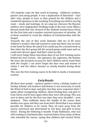 135 students came for that week of training – children’s workers,
pastors and young people. It was a duplication of Salzerbad – class
after class, people in tears as they prayed for the children and a
wonderful openness to the teaching. Everything was held in one big
room – meals and meetings. As we sang our choruses the Russian
soldiers were singing their drinking songs in the next room. What a
blessed week that was. Several of the students trusted Jesus Christ
for the first time and a number received assurance of salvation. All
of them resolved to reach the children of Czechoslovakia with the
Gospel.
Towards the end of that week Stanislav told me of 85 more
children’s workers who had wanted to come but there was no room
in the hotel for them. He asked if we could stay for a second week so
that when the first group left the second group could come and we
could start all over again. And that’s what we did.
I will never forget those marvelous days of our first training course
behind the Iron Curtain - the openness, the eagerness, the burden,
the tears, the promises to pray for their children and to reach them
with the Gospel. I can never forget the dear men and women to
whom I, and the others, became so closely bonded during those
weeks.
This was the first training course to be held in inside a Communist
country.

                          Early Results
All these dear people – pastors, pastor’s wives, a bishop, leaders of
Sunday Schools and teachers had known it was necessary to teach
the Word of God to boys and girls, but they were surprised when I
spoke about evangelizing children, about leading boys and girls to
trust Christ and be born again when they were still young. This was
new to them and for the first two days they were doubtful – even
skeptical. Then suddenly about the middle of the course their
doubts were gone and they saw from God’s Word that it was indeed
possible for children to be saved. They all went away from the
course convinced and determined to win boys and girls to Jesus
Christ. During the following 6 months Trudy Kuhlmann, who was
still working in Czechoslovakia, received letters from many of those
who attended the course, saying that children had trusted Christ.
                                134
 