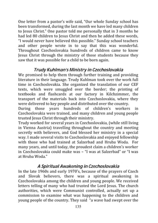 One letter from a pastor’s wife said, “Our whole Sunday school has
been transformed, during the last month we have led many children
to Jesus Christ.” One pastor told me personally that in 3 months he
had led 80 children to Jesus Christ and then he added these words,
“I would never have believed this possible.” Sunday school teachers
and other people wrote in to say that this was wonderful.
Throughout Czechoslovakia hundreds of children came to know
Jesus Christ through the ministry of those students because they
saw that it was possible for a child to be born again.

        Trudy Kuhlman’s Ministry in Czechoslovakia
We promised to help them through further training and providing
literature in their language. Trudy Kuhlman took over the work full
time in Czechoslovakia. She organized the translation of our CEF
texts, which were smuggled over the border; the printing of
textbooks and flashcards at our factory in Kilchzimmer, the
transport of the materials back into Czechoslovakia, where they
were delivered to key people and distributed over the country.
During those years hundreds of children’s workers in
Czechoslovakia were trained, and many children and young people
trusted Jesus Christ through their ministry.
Trudy worked for several years in Czechoslovakia, (while still living
in Vienna Austria) travelling throughout the country and meeting
secretly with believers, and God blessed her ministry in a special
way. I made several visits to Czechoslovakia and enjoyed fellowship
with those who had trained at Salzerbad and Hruba Woda. For
many years, and until today, the proudest claim a children’s worker
in Czechoslovakia could make was – “I was at Salzerbad” or “I was
at Hruba Woda.”

           A Spiritual Awakening in Czechoslovakia
In the late 1960s and early 1970’s, because of the prayers of Czech
and Slovak believers, there was a spiritual awakening in
Czechoslovakia among the children and young people. We received
letters telling of many who had trusted the Lord Jesus. The church
authorities, which were Communist controlled, actually set up a
commission to examine what was happening to the children and
young people of the country. They said “a wave had swept over the
                                135
 