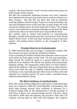 country”. We knew that this “wave” was the result of the prayers of
God’s people in that country.
But then the Communist authorities became very strict. Stanislav
was expelled from his pastorate and he had to work in a factory as a
floor sweeper. But this did not deter him and he continued
reaching children with the Gospel. Trudy was accused of being a spy
and was forbidden access to the land. But, in spite of this, the work
among the children grew and God continued to bless. The training
courses and conferences continued although no one from the West
could attend. Those we had trained were responsible for them.
Our workers kept in contact with believers in Czechoslovakia
through a weekly radio programme they started from Trans World
Radio/ Monte Carlo. In this way they continued to teach and train
pastors and Sunday-school teachers in the evangelism of their
children.

              Freedom Returns to Czechoslovakia
In 1990 Czechoslovakia was no longer a Communist country. The
Iron Curtain was gone and the ties with Russia broken.
I was in teaching in Southern Poland when Stanislav came to see me
and invited me back again to their land. He was now pasturing a
large church. He invited to speak at a special children’s rally to
celebrate their freedom. The church was packed with many people
listening outside. The programme lasted about 1½ hours before I
spoke to the children. I will never forget their faces as they drank in
every word. After the rally 11 children waited behind to trust the
Lord Jesus. I was especially pleased when several of those who had
attended our training courses 20 years earlier, counselled those
children and led them to Christ.

            The Work Continues in Czechoslovakia
Since then many exciting things have taken place in Czechoslovakia
(now two countries called the Czech Republic and Slovakia.) The
week long training courses were restarted in Olomouc (in a
technical college built by the Communists). I had the privilege to
lead three of these new annual training courses. The first course
was held in 1990 with 160 students; the second in 1991 with 175
students and the third in 1992 with 250 students. The students
                                 136
 