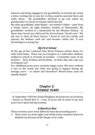 America and being engaged to my grandfather in Ireland she wrote
a letter inviting him to join her so they could be married there and
settle down. My grandfather declined to go and asked my
grandmother to return to Ireland, which she did.
My other grandfather, John Napier - my mother’s father - came from
a family where all eight brothers worked as blacksmiths. My
grandfather worked as a blacksmith for the Windsor Bakery. In
those days bread was delivered by horse-drawn “bread vans”. His
job was to shoe all these horses. I loved to visit his smithy and
operate the bellows until the coal became ‘white hot’. It was
fascinating to a young boy.

                         My First School
At the age of five I entered Fane Street Primary school, about 1½
miles from home. There was no transport so I, with other children,
walked to school in all kinds of weather. I remember some of my
teachers - Dozy Graham and Da Daley. In those days the cane was
in frequent use!
Yes, childhood years were certainly happy years. We were without
a care in the world, but what was going to happen during my
teenage years – in school and elsewhere? Would those years be
equally happy?



                         Chapter 2:
                       TEENAGE YEARS
 In September 1939 the United Kingdom declared war on Germany
– known as World War II. I was 12 years old. So most of my teen
years were spent during wartime.

                         A World at War
These wartime years were different from the preceding years -
   There were no street lights and all the house windows had to be
   blacked out because of the danger of air raids.


                                13
 