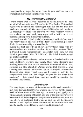 subsequently arranged for me to come for two weeks to teach in
evangelical churches about children’s work.

                  My First Ministry in Poland
Several weeks later in 1968 I returned to Poland. First of all I met
up with Phil Meunnig, our CEF worker in West Berlin. We travelled
together to Poland in his Volkswagon mini bus and the next two
weeks were wonderful. We covered over 3,000 miles and I spoke at
16 meetings to adults and children. We were warmly received
every-where we went and many expressed a desire to receive
training and help for a ministry to children.
I became known in Poland (and Czechoslovakia) as Uncle Sam, and I
still receive letters addressed “Uncle Sam”. The postman probably
thinks I come from a big, scattered family!
During that first trip to Poland I saw in every town shops with my
name on them and was interested to discover that the word “Sam”
in Poland means “Supermarket”. On a later visit I saw my first
Polish supermarket called “SUPERSAM”. My Polish friends teased
me a lot about that!
Our two goals in Poland were similar to those in Czechoslovakia –to
train children’s workers and supply them with literature and
teaching materials. This second need was emphasized when I was
speaking in a little church in Warsaw during that first visit. I was
showing how to teach the Word of God attractively to children and
demonstrating some visual aids. As I spoke, a lady in the
congregation cried out, “It’s alright for you but we don’t have
anything.” I determined then that we would to provide the
materials they needed.

                           Josef Prower
The most important event of the two memorable weeks was that I
met Josef Prower. Josef Prower was my interpreter for the second
week of those memorable meetings. He was a gifted, godly man
with an excellent grasp of English and one of the best interpreters I
have ever had. When I spoke a long sentence and his interpretation
was short, he explained that what he said was all the listeners
needed. When I spoke a short sentence and his interpretation was
long he said he wanted them to understand it thoroughly!
                                140
 