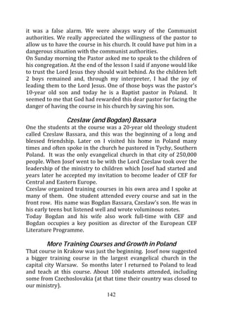 it was a false alarm. We were always wary of the Communist
authorities. We really appreciated the willingness of the pastor to
allow us to have the course in his church. It could have put him in a
dangerous situation with the communist authorities.
On Sunday morning the Pastor asked me to speak to the children of
his congregation. At the end of the lesson I said if anyone would like
to trust the Lord Jesus they should wait behind. As the children left
2 boys remained and, through my interpreter, I had the joy of
leading them to the Lord Jesus. One of those boys was the pastor’s
10-year old son and today he is a Baptist pastor in Poland. It
seemed to me that God had rewarded this dear pastor for facing the
danger of having the course in his church by saving his son.

                Czeslaw (and Bogdan) Bassara
One the students at the course was a 20-year old theology student
called Czeslaw Bassara, and this was the beginning of a long and
blessed friendship. Later on I visited his home in Poland many
times and often spoke in the church he pastored in Tychy, Southern
Poland. It was the only evangelical church in that city of 250,000
people. When Josef went to be with the Lord Czeslaw took over the
leadership of the ministry to children which Josef had started and
years later he accepted my invitation to become leader of CEF for
Central and Eastern Europe.
Czeslaw organized training courses in his own area and I spoke at
many of them. One student attended every course and sat in the
front row. His name was Bogdan Bassara, Czeslaw’s son. He was in
his early teens but listened well and wrote voluminous notes.
Today Bogdan and his wife also work full-time with CEF and
Bogdan occupies a key position as director of the European CEF
Literature Programme.

        More Training Courses and Growth in Poland
That course in Krakow was just the beginning. Josef now suggested
a bigger training course in the largest evangelical church in the
capital city Warsaw. So months later I returned to Poland to lead
and teach at this course. About 100 students attended, including
some from Czechoslovakia (at that time their country was closed to
our ministry).
                                 142
 