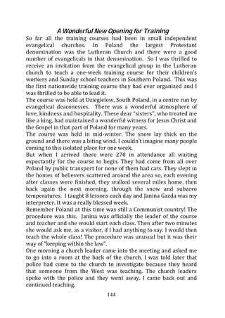 A Wonderful New Opening for Training
So far all the training courses had been in small independent
evangelical churches. In Poland the largest Protestant
denomination was the Lutheran Church and there were a good
number of evangelicals in that denomination. So I was thrilled to
receive an invitation from the evangelical group in the Lutheran
church to teach a one-week training course for their children’s
workers and Sunday school teachers in Southern Poland. This was
the first nationwide training course they had ever organized and I
was thrilled to be able to lead it.
The course was held at Dziegielow, South Poland, in a centre run by
evangelical deaconesses. There was a wonderful atmosphere of
love, kindness and hospitality. These dear “sisters”, who treated me
like a king, had maintained a wonderful witness for Jesus Christ and
the Gospel in that part of Poland for many years.
The course was held in mid-winter. The snow lay thick on the
ground and there was a biting wind. I couldn’t imagine many people
coming to this isolated place for one week.
But when I arrived there were 270 in attendance all waiting
expectantly for the course to begin. They had come from all over
Poland by public transport for none of them had cars. They slept in
the homes of believers scattered around the area so, each evening
after classes were finished, they walked several miles home, then
back again the next morning, through the snow and subzero
temperatures. I taught 8 lessons each day and Janina Gazda was my
interpreter. It was a really blessed week.
Remember Poland at this time was still a Communist country! The
procedure was this. Janina was officially the leader of the course
and teacher and she would start each class. Then after two minutes
she would ask me, as a visitor, if I had anything to say. I would then
teach the whole class! The procedure was unusual but it was their
way of “keeping within the law”.
One morning a church leader came into the meeting and asked me
to go into a room at the back of the church. I was told later that
police had come to the church to investigate because they heard
that someone from the West was teaching. The church leaders
spoke with the police and they went away. I came back out and
continued teaching.
                                 144
 