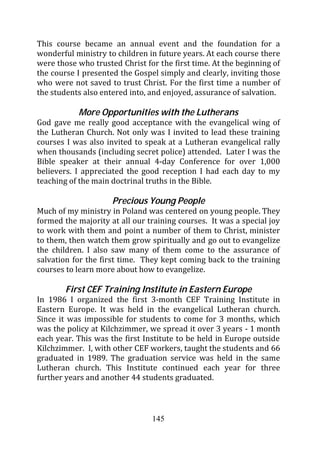 This course became an annual event and the foundation for a
wonderful ministry to children in future years. At each course there
were those who trusted Christ for the first time. At the beginning of
the course I presented the Gospel simply and clearly, inviting those
who were not saved to trust Christ. For the first time a number of
the students also entered into, and enjoyed, assurance of salvation.

           More Opportunities with the Lutherans
God gave me really good acceptance with the evangelical wing of
the Lutheran Church. Not only was I invited to lead these training
courses I was also invited to speak at a Lutheran evangelical rally
when thousands (including secret police) attended. Later I was the
Bible speaker at their annual 4-day Conference for over 1,000
believers. I appreciated the good reception I had each day to my
teaching of the main doctrinal truths in the Bible.

                     Precious Young People
Much of my ministry in Poland was centered on young people. They
formed the majority at all our training courses. It was a special joy
to work with them and point a number of them to Christ, minister
to them, then watch them grow spiritually and go out to evangelize
the children. I also saw many of them come to the assurance of
salvation for the first time. They kept coming back to the training
courses to learn more about how to evangelize.

        First CEF Training Institute in Eastern Europe
In 1986 I organized the first 3-month CEF Training Institute in
Eastern Europe. It was held in the evangelical Lutheran church.
Since it was impossible for students to come for 3 months, which
was the policy at Kilchzimmer, we spread it over 3 years - 1 month
each year. This was the first Institute to be held in Europe outside
Kilchzimmer. I, with other CEF workers, taught the students and 66
graduated in 1989. The graduation service was held in the same
Lutheran church. This Institute continued each year for three
further years and another 44 students graduated.



                                145
 