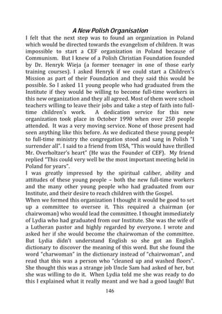 A New Polish Organisation
I felt that the next step was to found an organization in Poland
which would be directed towards the evangelism of children. It was
impossible to start a CEF organization in Poland because of
Communism. But I knew of a Polish Christian Foundation founded
by Dr. Henryk Wieja (a former teenager in one of those early
training courses). I asked Henryk if we could start a Children’s
Mission as part of their Foundation and they said this would be
possible. So I asked 11 young people who had graduated from the
Institute if they would be willing to become full-time workers in
this new organization and they all agreed. Most of them were school
teachers willing to leave their jobs and take a step of faith into full-
time children’s work.          A dedication service for this new
organization took place in October 1990 when over 250 people
attended. It was a very moving service. None of those present had
seen anything like this before. As we dedicated these young people
to full-time ministry the congregation stood and sang in Polish “I
surrender all”. I said to a friend from USA, “This would have thrilled
Mr. Overholtzer’s heart” (He was the Founder of CEF). My friend
replied “This could very well be the most important meeting held in
Poland for years”.
I was greatly impressed by the spiritual caliber, ability and
attitudes of these young people – both the new full-time workers
and the many other young people who had graduated from our
Institute, and their desire to reach children with the Gospel.
When we formed this organization I thought it would be good to set
up a committee to oversee it. This required a chairman (or
chairwoman) who would lead the committee. I thought immediately
of Lydia who had graduated from our Institute. She was the wife of
a Lutheran pastor and highly regarded by everyone. I wrote and
asked her if she would become the chairwoman of the committee.
But Lydia didn’t understand English so she got an English
dictionary to discover the meaning of this word. But she found the
word “charwoman” in the dictionary instead of “chairwoman”, and
read that this was a person who “cleaned up and washed floors”.
She thought this was a strange job Uncle Sam had asked of her, but
she was willing to do it. When Lydia told me she was ready to do
this I explained what it really meant and we had a good laugh! But
                                  146
 