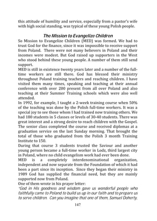 this attitude of humility and service, especially from a pastor’s wife
with high social standing, was typical of these young Polish people.

              The Mission to Evangelize Children
So Mission to Evangelize Children (MED) was formed. We had to
trust God for the finance, since it was impossible to receive support
from Poland. There were not many believers in Poland and their
incomes were modest. But God raised up supporters in the West
who stood behind these young people. A number of them still send
support.
MED is still in existence twenty years later and a number of the full-
time workers are still there. God has blessed their ministry
throughout Poland training teachers and reaching children. I have
visited them many times, speaking and teaching at their annual
conference with over 200 present from all over Poland and also
teaching at their Summer Training schools which were also well
attended.
In 1992, for example, I taught a 2-week training course when 50%
of the teaching was done by the Polish full-time workers. It was a
special joy to see those whom I had trained now training others. We
had 180 students in 5 classes or levels of 30-40 students. There was
great interest and a strong desire to reach children with the Gospel.
The senior class completed the course and received diplomas at a
graduation service on the last Sunday morning. That brought the
total of those who graduated from the Polish 3 month Training
Institute to 150.
During that course 3 students trusted the Saviour and another
young person became a full-time worker in Lodz, third largest city
in Poland, where no child evangelism work had ever been done.
MED is a completely interdenominational organization,
independent and now separate from the Foundation of which it had
been a part since its inception. Since they began their ministry in
1989 God has supplied the financial need, but they are mainly
supported now from Poland.
One of them wrote in his prayer letter:
“God in His goodness and wisdom gave us wonderful people who
faithfully came to Poland to build us up in our faith and to prepare us
to serve children. Can you imagine that one of them, Samuel Doherty,
                                 147
 