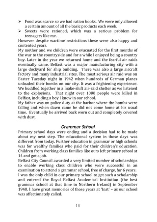 Food was scarce so we had ration books. We were only allowed
     a certain amount of all the basic products each week.
     Sweets were rationed, which was a serious problem for
     teenagers like me.
However despite wartime restrictions these were also happy and
contented years.
My mother and we children were evacuated for the first months of
the war to the countryside and for a while I enjoyed being a country
boy. Later in the year we returned home and the fearful air raids
eventually came. Belfast was a major manufacturing city with a
large dockyard for ship building. There was also a large aircraft
factory and many industrial sites. The most serious air raid was on
Easter Tuesday night in 1942 when hundreds of German planes
unloaded their bombs on our city. It was a frightening experience.
We huddled together in a make-shift air-raid shelter as we listened
to the explosions. That night over 1000 people were killed in
Belfast, including a boy I knew in our school.
My father was on police duty at the harbor where the bombs were
falling and when dawn came he did not come home at his usual
time. Eventually he arrived back worn out and completely covered
with dust.

                        Grammar School
Primary school days were ending and a decision had to be made
about my next step. The educational system in those days was
different from today. Further education in grammar or high schools
was for wealthy families who paid for their children’s education.
Children from working class families like ours left primary school at
14 and got a job.
Belfast City Council awarded a very limited number of scholarships
to enable working class children who were successful in an
examination to attend a grammar school, free of charge, for 6 years.
I was the only child in our primary school to get such a scholarship
and entered the Royal Belfast Academical Institution (the best
grammar school at that time in Northern Ireland) in September
1940. I have great memories of those years at ‘Inst’ – as our school
was affectionately called.

                                 14
 