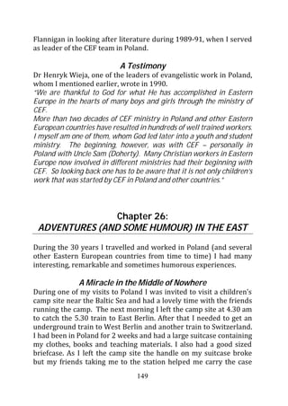 Flannigan in looking after literature during 1989-91, when I served
as leader of the CEF team in Poland.

                            A Testimony
Dr Henryk Wieja, one of the leaders of evangelistic work in Poland,
whom I mentioned earlier, wrote in 1990.
“We are thankful to God for what He has accomplished in Eastern
Europe in the hearts of many boys and girls through the ministry of
CEF.
More than two decades of CEF ministry in Poland and other Eastern
European countries have resulted in hundreds of well trained workers.
I myself am one of them, whom God led later into a youth and student
ministry. The beginning, however, was with CEF – personally in
Poland with Uncle Sam (Doherty). Many Christian workers in Eastern
Europe now involved in different ministries had their beginning with
CEF. So looking back one has to be aware that it is not only children’s
work that was started by CEF in Poland and other countries.”



               Chapter 26:
 ADVENTURES (AND SOME HUMOUR) IN THE EAST
During the 30 years I travelled and worked in Poland (and several
other Eastern European countries from time to time) I had many
interesting, remarkable and sometimes humorous experiences.

              A Miracle in the Middle of Nowhere
During one of my visits to Poland I was invited to visit a children’s
camp site near the Baltic Sea and had a lovely time with the friends
running the camp. The next morning I left the camp site at 4.30 am
to catch the 5.30 train to East Berlin. After that I needed to get an
underground train to West Berlin and another train to Switzerland.
I had been in Poland for 2 weeks and had a large suitcase containing
my clothes, books and teaching materials. I also had a good sized
briefcase. As I left the camp site the handle on my suitcase broke
but my friends taking me to the station helped me carry the case
                                 149
 