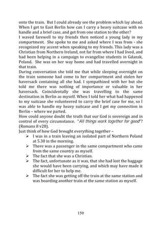 onto the train. But I could already see the problem which lay ahead.
When I get to East Berlin how can I carry a heavy suitcase with no
handle and a brief case, and get from one station to the other?
I waved farewell to my friends then noticed a young lady in my
compartment. She spoke to me and asked where I was from - she
recognized my accent when speaking to my friends. This lady was a
Christian from Northern Ireland, not far from where I had lived, and
had been helping in a campaign to evangelize students in Gdansk,
Poland. She was on her way home and had travelled overnight in
that train.
During conversation she told me that while sleeping overnight on
the train someone had come to her compartment and stolen her
haversack containing all she had. I sympathized with her but she
told me there was nothing of importance or valuable in her
haversack. Coincidentally she was travelling to the same
destination in Berlin as myself. When I told her what had happened
to my suitcase she volunteered to carry the brief case for me, so I
was able to handle my heavy suitcase and I got my connection in
Berlin – where we parted.
How could anyone doubt the truth that our God is sovereign and in
control of every circumstance. “All things work together for good”?
(Romans 8 v28).
Just think of how God brought everything together –
        I was in a train leaving an isolated part of Northern Poland
        at 5.30 in the morning.
        There was a passenger in the same compartment who came
        from the same country as myself.
        The fact that she was a Christian.
        The fact, unfortunate as it was, that she had lost the baggage
        she would have been carrying, and which may have made it
        difficult for her to help me.
        The fact she was getting off the train at the same station and
        was boarding another train at the same station as myself.




                                 150
 