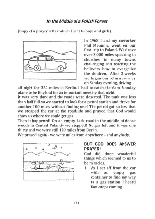 In the Middle of a Polish Forest

(Copy of a prayer letter which I sent to boys and girls)

                                         In 1968 I and my coworker
                                         Phil Meunnig, went on our
                                         first trip to Poland. We drove
                                         over 3,000 miles speaking in
                                         churches in many towns
                                         challenging and teaching the
                                         believers how to evangelize
                                         the children. After 2 weeks
                                         we began our return journey
                                         on Sunday evening, driving
all night for 350 miles to Berlin. I had to catch the 6am Monday
plane to be England for an important meeting that night.
It was very dark and the roads were deserted. The tank was less
than half full so we started to look for a petrol station and drove for
another 100 miles without finding one! The petrol got so low that
we stopped the car at the roadside and prayed that God would
show us where we could get gas.
Then it happened! On an empty dark road in the middle of dense
woods in Central Poland– we stopped! No gas left and it was one
thirty and we were still 150 miles from Berlin.
We prayed again - we were miles from anywhere – and anybody.

                                       BUT GOD DOES ANSWER
                                       PRAYER!
                                       God did three wonderful
                                       things which seemed to us to
                                       be miracles.
                                       1. As I set off from the car
                                           with an empty gas
                                           container to find my way
                                           to a gas station I heard
                                           foot-steps coming


                                 151
 