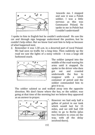 towards me. I stopped
                                          and saw it was a Polish
                                          soldier. I was a little
                                          nervous as this was
                                          Communist Poland. He
                                          spoke to me in Polish but
                                          I couldn’t understand!

 I spoke to him in English but he couldn’t understand! He saw the
car and through sign language understood the position, but he
couldn’t help either. But we know God sent him to help us because
of what happened next.
2. Remember it was 1.30 a.m. in a deserted part of rural Poland.
     We had seen no traffic for a long time. Then suddenly up the
     road we saw the lights of a noisy vehicle – it was a large old
     fashioned coach.
                                       The soldier jumped into the
                                       middle of the road waving his
                                       arms until it stopped. He
                                       spoke to the driver who then
                                       got     out    and   crawled
                                       underneath the bus to
                                       reappear with a small
                                       container of petrol and the
                                       soldier commanded him to
                                       give it to us.
     The soldier saluted us and walked away into the opposite
     direction. We don’t know where the bus, or the soldier, was
     going at that time of the morning but we believe they appeared
     as an answer to prayer.
                                   3. However we had only half a
                                       gallon of petrol in our tank
                                       which would last for 15
                                       miles, and we still had 150
                                       miles to go to Berlin (plus
                                       two frontiers to cross on the
                                       way, with all the delay
                                       involved there).
                                152
 