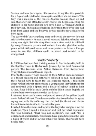 Saviour and was born again. She went on to say that it is possible
for a 5-year old child to be born again, and then she sat down. This
lady was a member of the church. Another woman stood up and
said that after she attended a CEF course she began a meeting for
children in her home and her two boys, 6 and 8, received Christ as
their Saviour. She said also that she knew from their lives they had
been born again and she believed it was possible for a child to be
born again.
The pastor didn’t say anything more and closed the service. I do not
criticize the pastor - he was a saved man and felt that what he was
doing was right. But this story illustrates a view which is still held
by many European pastors and leaders. I am also glad that in the
years which followed more and more pastors in Eastern Europe
came to see that children could be saved and needed to be
evangelized.

                        “Doctor” Doherty
In 1968 we had our first training course in Czechoslovakia, held in
the Red Star Hotel in Hruba Voda (owned by the local Communist
party!). The teachers were Arthur Hofmann from Switzerland,
Trudy Kuhlman from USA and myself.
Prior to the course Trudy became ill; then Arthur had a recurrence
of a throat problem and both were confined to bed. So it seemed
that I would have to teach the 135 students myself. I told them
about Arthur’s throat problem and a young Czech lady left the room
and returned with a spoon and a bottle of yellow liquid to help
Arthur. Since I didn’t speak Czech and she didn’t speak English, we
did our best to communicate with our hands!
I returned to Arthur’s room and poured some of the yellow liquid
down Arthur’s throat. Then he seemed to rise from the bed in agony
crying out with his suffering. He clutched his throat and threw
himself from side to side in considerable pain.
I rushed down the stairs and located the lady who had given me the
medicine. Then I found a translator and told her what happened.
She was horrified. “That was not medicine”, she said, “It’s a
disinfectant and inhalant. You should have put a tablespoonful into
a basin of water and let Arthur inhale the fumes. That would have
helped him.”
                                 154
 