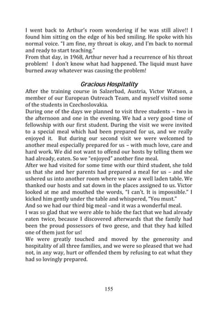 I went back to Arthur’s room wondering if he was still alive!! I
found him sitting on the edge of his bed smiling. He spoke with his
normal voice. “I am fine, my throat is okay, and I’m back to normal
and ready to start teaching.”
From that day, in 1968, Arthur never had a recurrence of his throat
problem! I don’t know what had happened. The liquid must have
burned away whatever was causing the problem!

                      Gracious Hospitality
After the training course in Salzerbad, Austria, Victor Watson, a
member of our European Outreach Team, and myself visited some
of the students in Czechoslovakia.
During one of the days we planned to visit three students – two in
the afternoon and one in the evening. We had a very good time of
fellowship with our first student. During the visit we were invited
to a special meal which had been prepared for us, and we really
enjoyed it. But during our second visit we were welcomed to
another meal especially prepared for us – with much love, care and
hard work. We did not want to offend our hosts by telling them we
had already, eaten. So we “enjoyed” another fine meal.
After we had visited for some time with our third student, she told
us that she and her parents had prepared a meal for us – and she
ushered us into another room where we saw a well laden table. We
thanked our hosts and sat down in the places assigned to us. Victor
looked at me and mouthed the words, “I can’t. It is impossible.” I
kicked him gently under the table and whispered, “You must.”
And so we had our third big meal –and it was a wonderful meal.
I was so glad that we were able to hide the fact that we had already
eaten twice, because I discovered afterwards that the family had
been the proud possessors of two geese, and that they had killed
one of them just for us!
We were greatly touched and moved by the generosity and
hospitality of all three families, and we were so pleased that we had
not, in any way, hurt or offended them by refusing to eat what they
had so lovingly prepared.




                                155
 