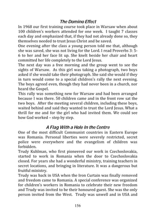 The Domino Effect
In 1968 our first training course took place in Warsaw when about
100 children’s workers attended for one week. I taught 7 classes
each day and emphasized that, if they had not already done so, they
themselves needed to trust Jesus Christ and be saved.
One evening after the class a young person told me that, although
she was saved, she was not living for the Lord. I read Proverbs 3: 5-
6 to her and her face lit up. She knelt beside her chair and heart
committed her life completely to the Lord Jesus.
The next day was a free morning and the group went to see the
sights of Warsaw. As this girl was taking a photograph, two boys
asked if she would take their photograph. She said she would if they
in turn would come to a special children’s rally the next evening.
The boys agreed even, though they had never been in a church, nor
heard the Gospel.
This rally was something new for Warsaw and had been arranged
because I was there. 50 children came and in the front row sat the
two boys. After the meeting several children, including these boys,
waited behind and said they wanted to trust the Lord Jesus. What a
thrill for me and for the girl who had invited them. We could see
how God worked – step by step.

                A Flag With a Hole In the Centre
One of the most difficult Communist countries in Eastern Europe
was Romania. Personal liberties were severely restricted, secret
police were everywhere and the evangelism of children was
forbidden.
Trudy Kuhlman, who first pioneered our work in Czechoslovakia,
started to work in Romania when the door to Czechoslovakia
closed. For years she had a wonderful ministry, training teachers in
secret locations, and bringing in literature. It was a dangerous but
fruitful ministry.
Trudy was back in USA when the Iron Curtain was finally removed
and freedom came to Romania. A special conference was organized
for children’s workers in Romania to celebrate their new freedom
and Trudy was invited to be their honoured guest. She was the only
person invited from the West. Trudy was unwell and in USA and

                                156
 