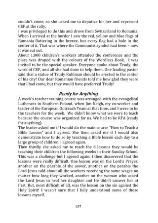 couldn’t come, so she asked me to deputize for her and represent
CEF at the rally.
I was privileged to do this and drove from Switzerland to Romania.
When I arrived at the border I saw the red, yellow and blue flags of
Romania fluttering in the breeze, but every flag had a hole in the
center of it. That was where the Communist symbol had been – now
it was cut out.
About 1,000 children’s workers attended the conference and the
place was draped with the colours of the Wordless Book. I was
invited to be the special speaker. Everyone spoke about Trudy, the
work of CEF, and all she had done to help them. One leading pastor
said that a statue of Trudy Kuhlman should be erected in the center
of his city! Our dear Romanian friends told me how glad they were
that I had come, but they would have preferred Trudy!

                        Ready for Anything
A week’s teacher training course was arranged with the evangelical
Lutherans in Southern Poland, when Jim Neigh, my co-worker and
leader of the European Outreach Team at that time, and I were to be
the teachers for the week. We didn’t know what we were to teach
because the course was organized for us. We had to be RFA (ready
for anything).
The leader asked me if I would do the main course “How to Teach a
Bible Lesson” and I agreed. She then asked me if I would also
demonstrate how to do so by teaching a Bible lesson each day to a
large group of children. I agreed again.
Then thirdly she asked me to teach the 6 lessons they would be
teaching their children the following weeks in their Sunday School.
This was a challenge but I agreed again. I then discovered that the
lessons were really difficult. One lesson was on the Lord’s Prayer,
another on the parable of the sower, another on the parable the
Lord Jesus told about all the workers receiving the same wages no
matter how long they worked, another on the woman who asked
the Lord Jesus to heal her daughter and He didn’t answer her at
first. But, most difficult of all, was the lesson on the sin against the
Holy Spirit! I wasn’t sure that I fully understood some of those
lessons myself.

                                  157
 