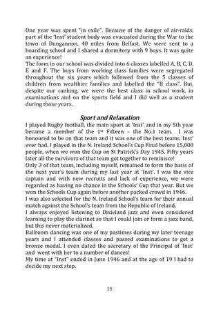 One year was spent “in exile”. Because of the danger of air-raids,
part of the ‘Inst’ student body was evacuated during the War to the
town of Dungannon, 40 miles from Belfast. We were sent to a
boarding school and I shared a dormitory with 9 boys. It was quite
an experience!
The form in our school was divided into 6 classes labelled A, B, C, D,
E and F. The boys from working class families were segregated
throughout the six years which followed from the 5 classes of
children from wealthier families and labelled the “B class”. But,
despite our ranking, we were the best class in school work, in
examinations and on the sports field and I did well as a student
during those years.

                      Sport and Relaxation
I played Rugby football, the main sport at ‘Inst’ and in my 5th year
became a member of the 1st Fifteen – the No.1 team. I was
honoured to be on that team and it was one of the best teams ‘Inst’
ever had. I played in the N. Ireland School’s Cup Final before 15,000
people, when we won the Cup on St Patrick’s Day 1945. Fifty years
later all the survivors of that team got together to reminisce!
Only 3 of that team, including myself, remained to form the basis of
the next year’s team during my last year at ‘Inst’. I was the vice
captain and with new recruits and lack of experience, we were
regarded as having no chance in the Schools’ Cup that year. But we
won the Schools Cup again before another packed crowd in 1946.
I was also selected for the N. Ireland School’s team for their annual
match against the School’s team from the Republic of Ireland.
I always enjoyed listening to Dixieland jazz and even considered
learning to play the clarinet so that I could join or form a jazz band,
but this never materialized.
Ballroom dancing was one of my pastimes during my later teenage
years and I attended classes and passed examinations to get a
bronze medal. I even dated the secretary of the Principal of ‘Inst’
and went with her to a number of dances!
My time at “Inst” ended in June 1946 and at the age of 19 I had to
decide my next step.


                                  15
 
